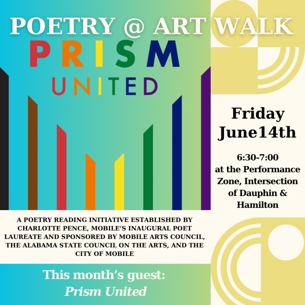 POETRY ART PRISM UNITED WALK Friday June14th 6:30-7:00 at the Performance Zone, Intersection of Dauphin & Hamilton A POETRY READING INITIATIVE ESTABLISHED BY CHARLOTTE PENCE, MOBILE'S INAUGURAL POET LAUREATE AND SPONSORED BY MOBILE ARTS COUNCIL, THE ALABAMA STATE COUNCIL ON THE ARTS, AND THE CITY OF MOBILE This month's guest: Prism United