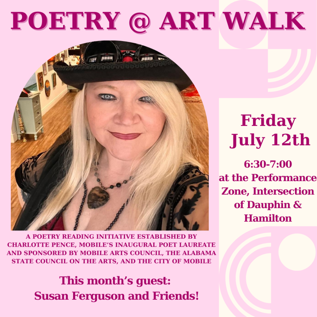 POETRY @ ART WALK Friday July 12th 6:30-7:00 at the Performance Zone, Intersection of Dauphin & Hamilton A POETRY READING INITIATIVE ESTABLISHED BY CHARLOTTE PENCE, MOBILE'S INAUGURAL POET LAUREATE AND SPONSORED BY MOBILE ARTS COUNCIL, THE ALABAMA STATE COUNCIL ON THE ARTS, AND THE CITY OF MOBILE This month's guest: Susan Ferguson and Friends!