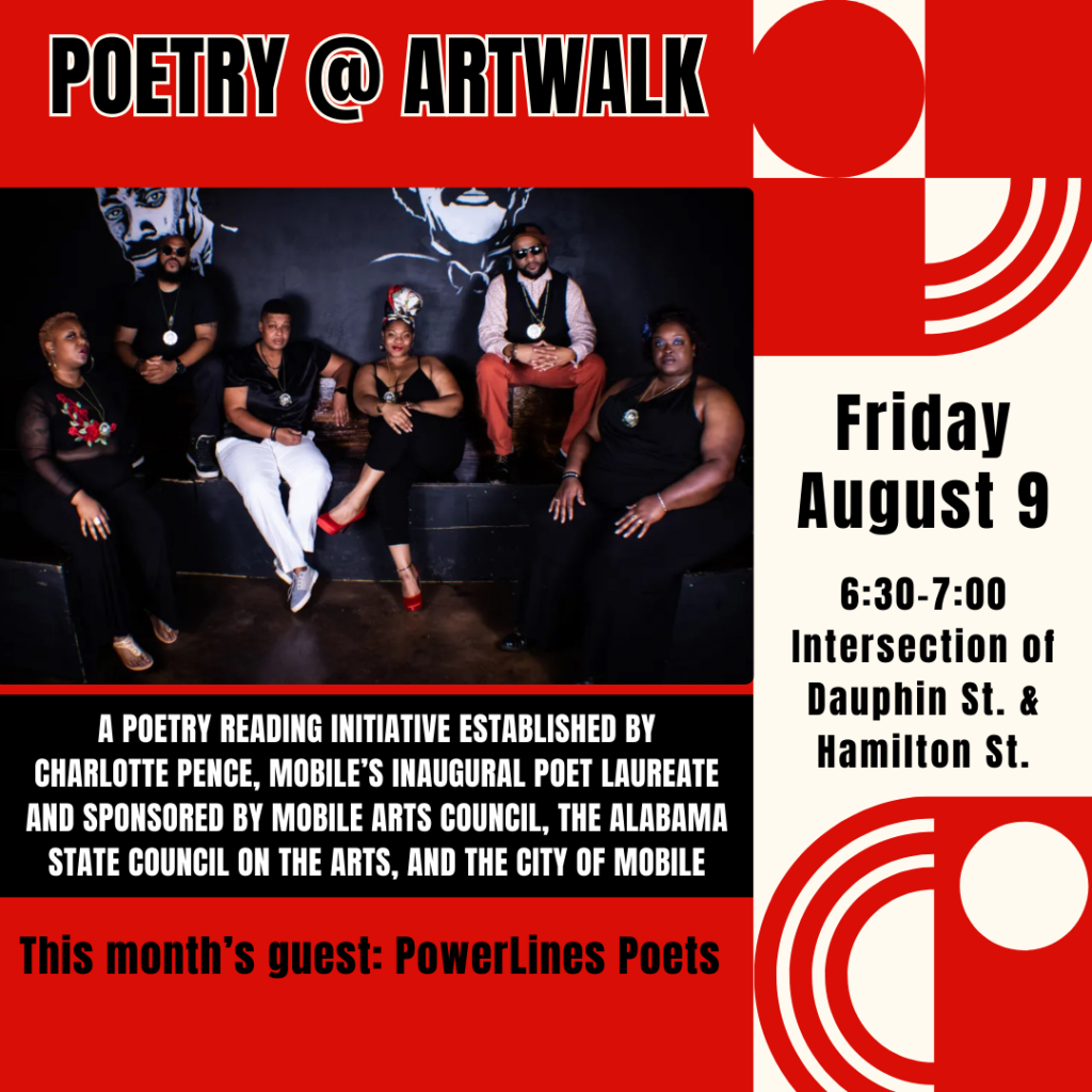 POETRY @ ARTWALK - Friday August 9 6:30-7:00 Intersection of Dauphin St. & Hamilton St. - A POETRY READING INITIATIVE ESTABLISHED BY CHARLOTTE PENCE, MOBILE'S INAUGURAL POET LAUREATE AND SPONSORED BY MOBILE ARTS COUNCIL, THE ALABAMA STATE COUNCIL ON THE ARTS, AND THE CITY OF MOBILE This month's guest: Powerlines Poets