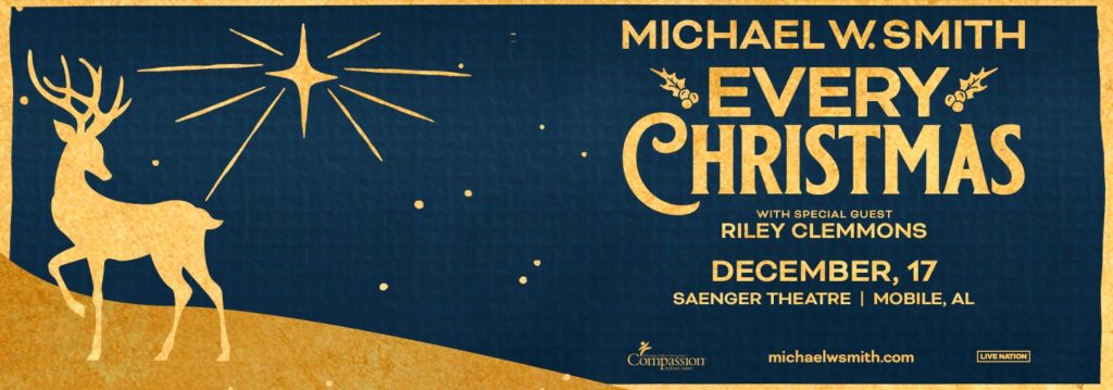 MICHAEL W. SMITH EVERY CHRISTMAS RILEY CLEMMONS DECEMBER, 17 SAENGER THEATRE | MOBILE, AL Compassion michaelwsmith.com LIVE NATION