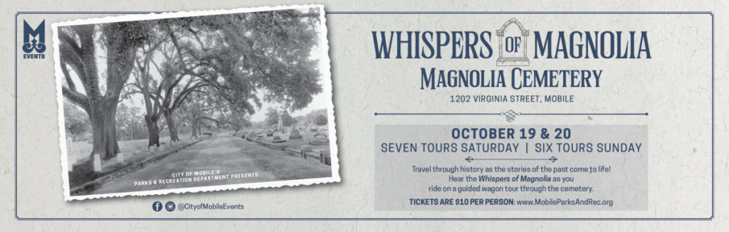 Whispers of Magnolia OCTOBER 19 & 20 SEVEN TOURS SATURDAY | SIX TOURS SUNDAY Travel through history as the stories of the past come to life! Hear the Whispers of Magnolia as you ride on a guided wagon tour through the cemetery. TICKETS ARE $10 PER PERSON: www.MobileParksAndRec.org