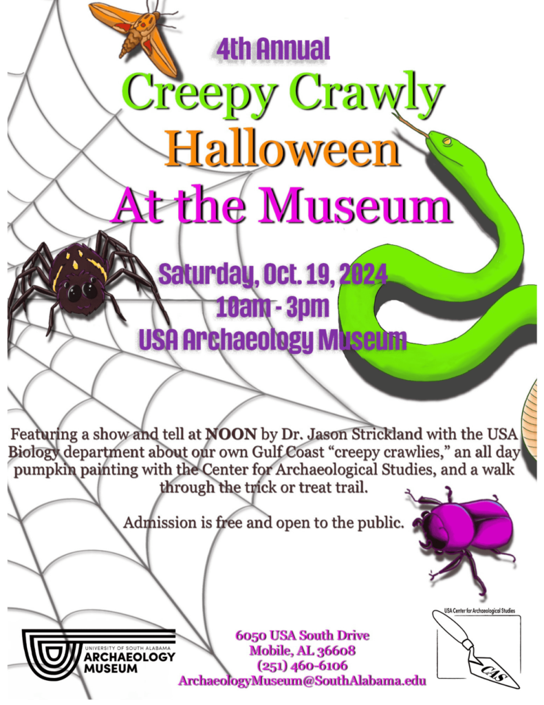 White Background with spiderweb, spider, snake, moth and beetle with text 4th Annual Creepy Crawly Halloween At the Museum Saturday, Oct. 19, 2024 10am - 3pm USA Archaeology Museum Featuring a show and tell at NOON by Dr. Jason Strickland with the USA Biology department about our own Gulf Coast "creepy crawlies," an all day pumpkin painting with the Center for Archaeological Studies, and a walk through the trick or treat trail. Admission is free and open to the public. USA Center for Archaeological Studies UNIVERSITY OF SOUTH ALABAMA ARCHAEOLOGY MUSEUM 6050 USA South Drive Mobile, AL 36608 (251) 460-6106 ArchaeologyMuseum@SouthAlabama.edu