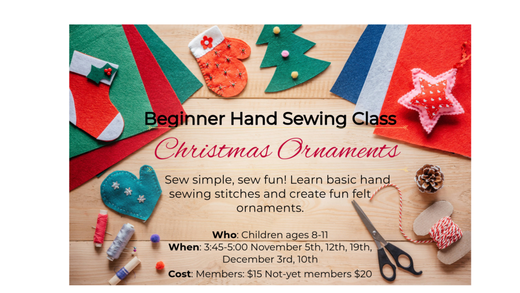 Assortment of felt fabric Christmas ornaments, stockings, mittens, trees, extra craft supplies with text: Beginner Hand Sewing Class Christmas Ornaments Sew simple, sew fun! Learn basic hand sewing stitches and create fun felt ornaments. Who: Children ages 8-11 When: 3:45-5:00 November 5th, 12th, 19th, December 3rd, 10th Cost: Members: $15 Not-yet members $20