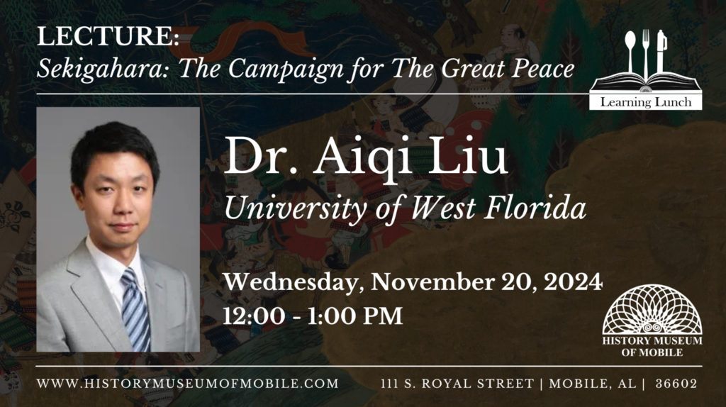Lecture: Sekigahara: The Campaign for The Great Peace Learning Lunch Dr.Aiqi Liu University of West Florida Wednesday, November 20, 2024 12:00- 1:00pm HISTORY MUSEUM OF MOBILE WWW.HISTORYMUSEUMOFMOBILE.COM 111 S. ROYAL STREET MOBILE,AL 36602