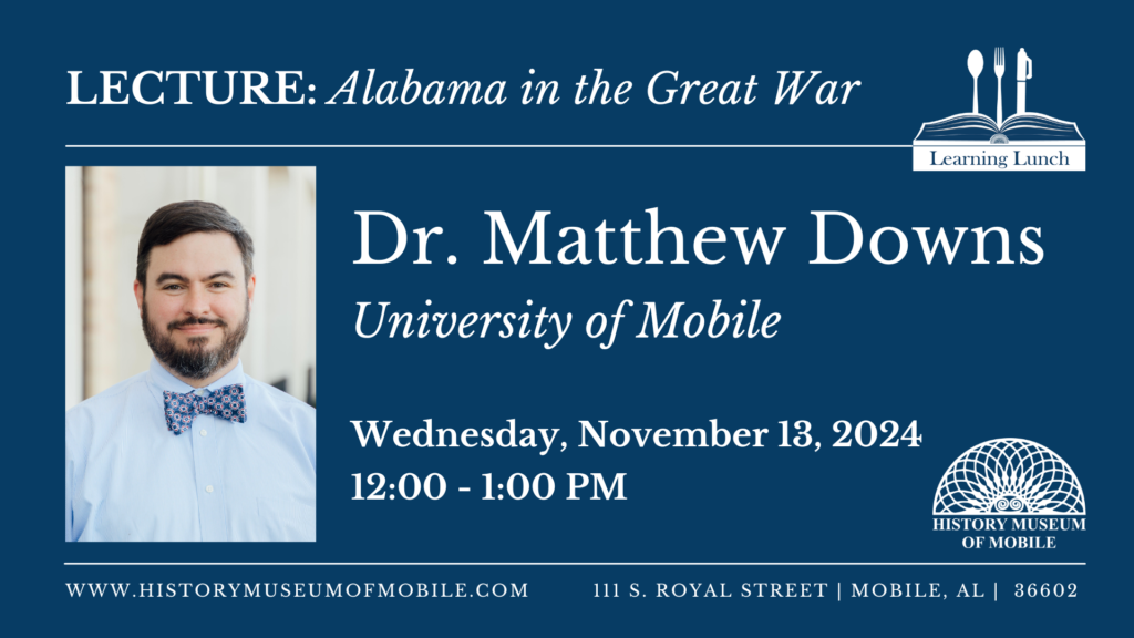 Lecture: Alabama in the Great War Learning Lunch Dr. Matthew Downs University of Mobile Wednesday, November 13, 2024 12:00-1:00PM WWW.HISTORYMUSEUMOFMOBILE.COM HISTORY MUSEUM OF MOBILE 111 S. ROYAL STREET MOBILE, AL 36602