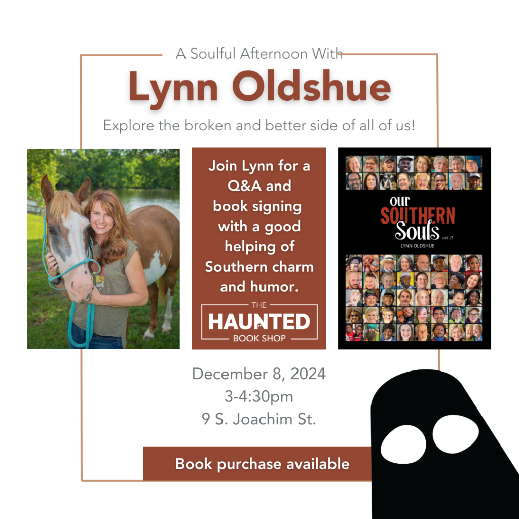 A Soulful Afternoon With Lynn Oldshue Explore the broken and better side of all of us! Join Lynn for a Q&A and book signing with a good helping of Southern charm and humor. - THE - HAUNTED — BOOK SHOP - December 8, 2024 3-4:30pm 9 S. Joachim St. Lynn Oldshue photographed with her horse, cover of Lynn Oldshue’s book Our Southern Souls, Vol. II.