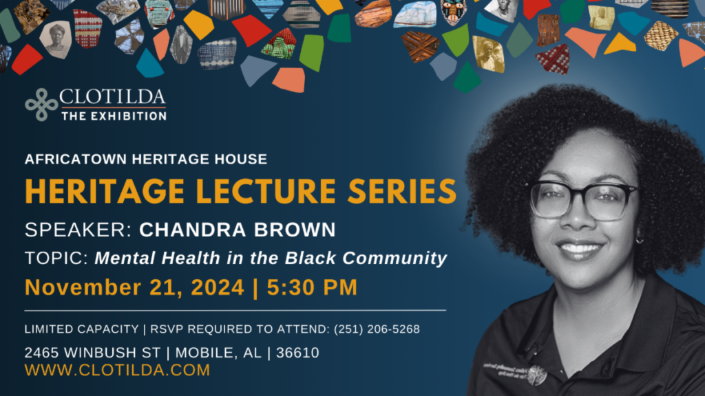 AFRICATOWN HERITAGE HOUSE HERITAGE LECTURE SERIES SPEAKER: CHANDRA BROWN TOPIC: Mental Health in the Black Community November 21, 2024 | 5:30 PM LIMITED CAPACITY | RSVP REQUIRED TO ATTEND: (251) 206-5268 2465 WINBUSH ST | MOBILE, AL | 36610 WWW.CLOTILDA.COM