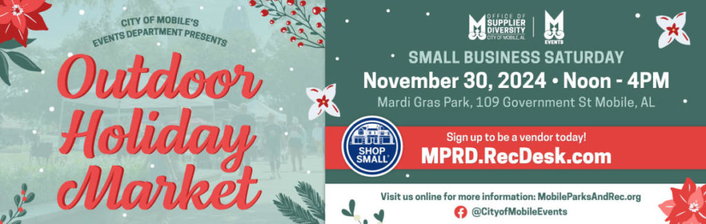 CITY OF MOBILE'S EVENTS DEPARIMENT PRESENTS Outdoor Holiday Market OFFICE OF SUPPLIER DIVERSITY CITY OF MOBILE AL EVENTS • SMALL BUSINESS SATURDAY November 30, 2024 • Noon - 4PM Mardi Gras Park, 109 Government St Mobile, AL SHOP SMALL' Sign up to be a vendor today! MPRD.RecDesk.com Visit us online for more information: MobileParksAndRec.org @CityofMobileEvents