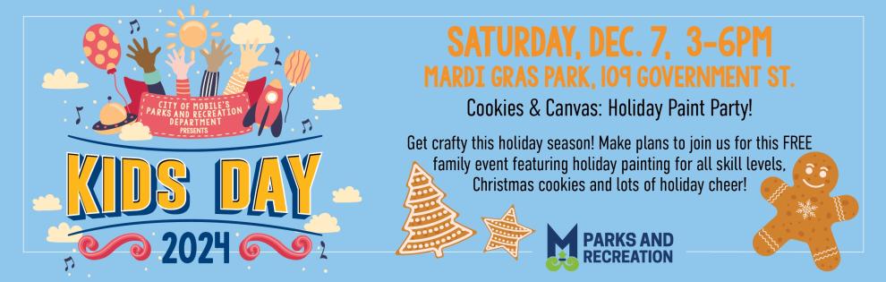 KIDS DAY 2024 SATURDAY, DEC. 7, 3-6PM MARDI GRAS PARK, 109 GOVERNMENT ST. Cookies & Canvas: Holiday Paint Party! Get crafty this holiday season! Make plans to join us for this FREE family event featuring holiday painting for all skill levels, Christmas cookies and lots of holiday cheer! Mobile PARKS AND RECREATION