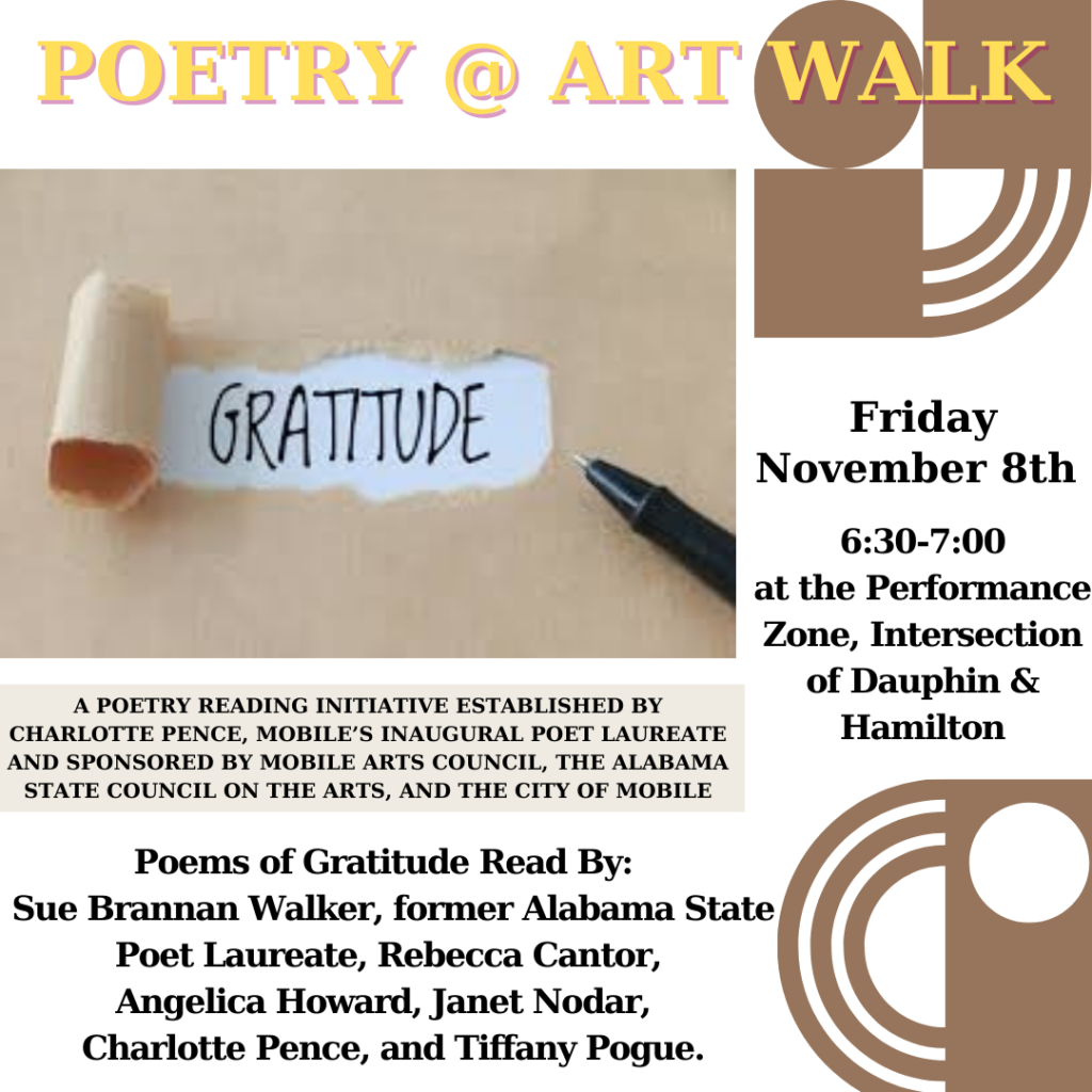 POETRY @ ART WALK GRATITUDE Friday November 8th 6:30-7:00 at the Performance Zone, Intersection of Dauphin & Hamilton A POETRY READING INITIATIVE ESTABLISHED BY CHARLOTTE PENCE, MOBILE'S INAUGURAL POET LAUREATE AND SPONSORED BY MOBILE ARTS COUNCIL, THE ALABAMA STATE COUNCIL ON THE ARTS, AND THE CITY OF MOBILE Poems of Gratitude Read By: Sue Brannan Walker, former Alabama State Poet Laureate, Rebecca Cantor, Angelica Howard, Janet Nodar, Charlotte Pence, and Tiffany Pogue.