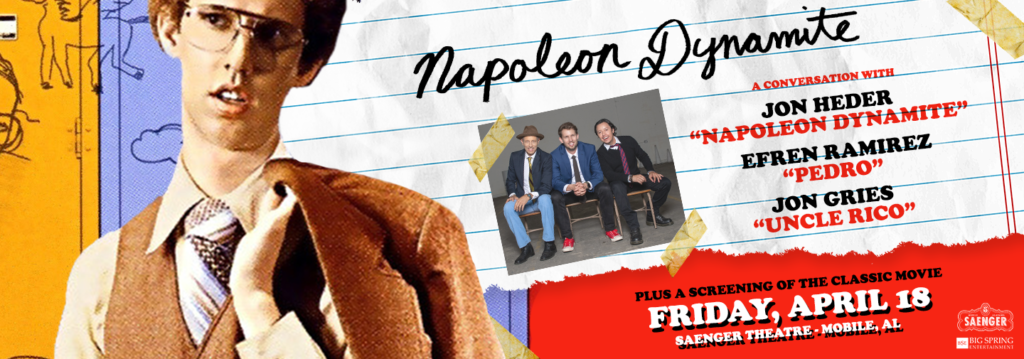 Napoleon Dynamite A CONVERSATION WITH JON HEDER "NAPOLEON DYNAMITE" EFREN RAMIREZ "PEDRO" JON GRIES "UNCLE RICO" PLUS A SCREENING OF THE CLASSIC MOVIE FRIDAY, APRIL 18 SAENGER THEATRE - MOBILE, AL