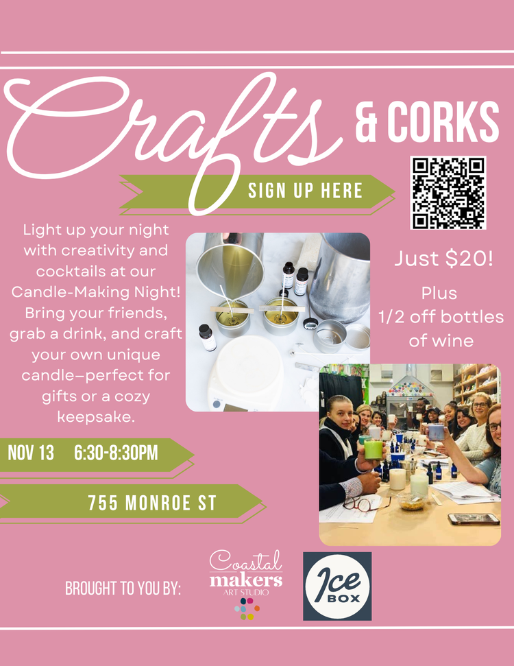 Crafts & CORKS SIGN UP HERE Light up your night with creativity and cocktails at our Candle-Making Night! Bring your friends, grab a drink, and craft your own unique candle-perfect for gifts or a cozy keepsake. Just $20! Plus 1/2 off bottles of wine NOV 13 6:30-8:30PM 755 MONROE ST BROUGHT TO YOU BY: Coastal makers ART STUDIO ICE BOX