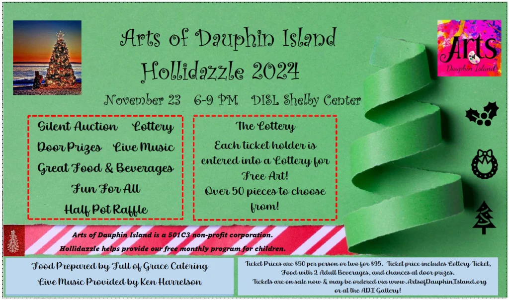 Arts of Dauphin Istand Holidazzle 2024 Dauphin Island November 23 6-9 PM at the Shelby Center Arts of Dauphin Island is a 501C3 non-profit corporation. Hollidazzle helps provide our free monthly program for children. Food Prepared by Full of Grace Catering Ticket Prices are $50 per person or two for $95. Ticket price includes Lottery Ticket, Food with 2 Adult Beverages, and chances at door prizes. Live Music Provided by Ken Harrelson Tickets are on sale now & may be ordered via www.ArtsefDauphinIsland.org or at the ADI Gallery! Silent Auction Lottery The Lottery Door Prizes Live Music Each ticket holder is Great Food & Beverages entered into a Lottery for Free Art! Fun For All Over 50 pieces to choose